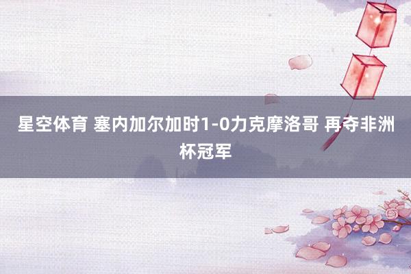 星空体育 塞内加尔加时1-0力克摩洛哥 再夺非洲杯冠军